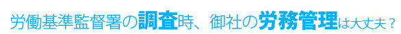 労働基準監督署の調査時、御社の労務管理は大丈夫？